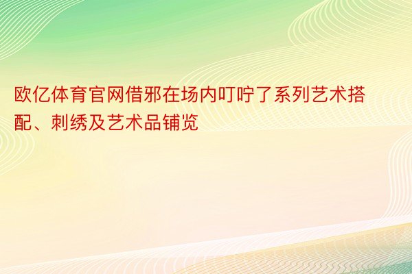 欧亿体育官网借邪在场内叮咛了系列艺术搭配、刺绣及艺术品铺览