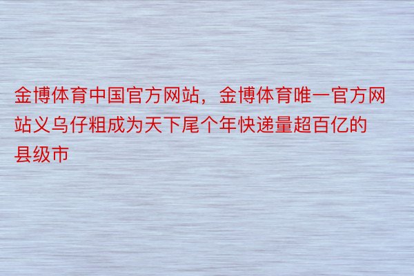 金博体育中国官方网站，金博体育唯一官方网站义乌仔粗成为天下尾个年快递量超百亿的县级市