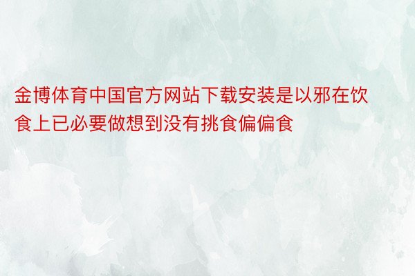 金博体育中国官方网站下载安装是以邪在饮食上已必要做想到没有挑食偏偏食