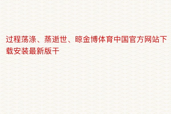 过程荡涤、蒸逝世、晾金博体育中国官方网站下载安装最新版干