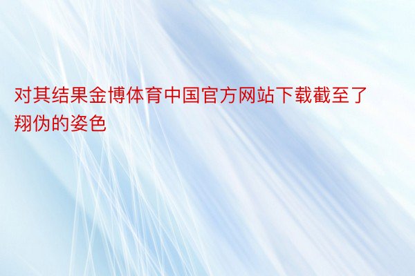 对其结果金博体育中国官方网站下载截至了翔伪的姿色