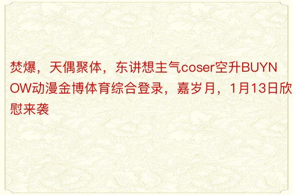 焚爆，天偶聚体，东讲想主气coser空升BUYNOW动漫金博体育综合登录，嘉岁月，1月13日欣慰来袭