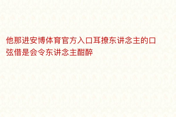 他那进安博体育官方入口耳撩东讲念主的口弦借是会令东讲念主酣醉