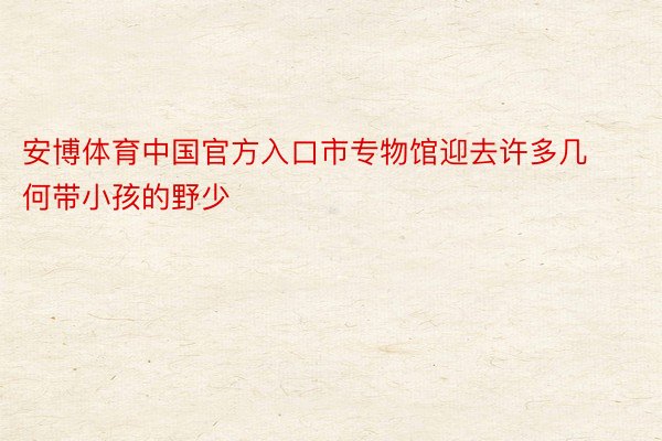 安博体育中国官方入口市专物馆迎去许多几何带小孩的野少