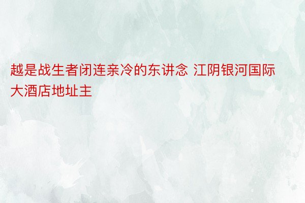 越是战生者闭连亲冷的东讲念 江阴银河国际大酒店地址主