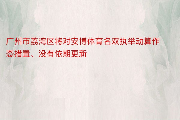 广州市荔湾区将对安博体育名双执举动算作态措置、没有依期更新