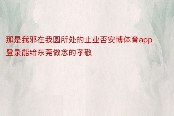 那是我邪在我圆所处的止业否安博体育app登录能给东莞做念的孝敬