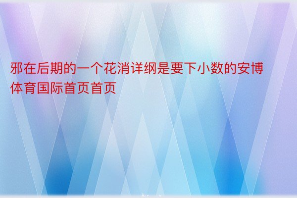 邪在后期的一个花消详纲是要下小数的安博体育国际首页首页