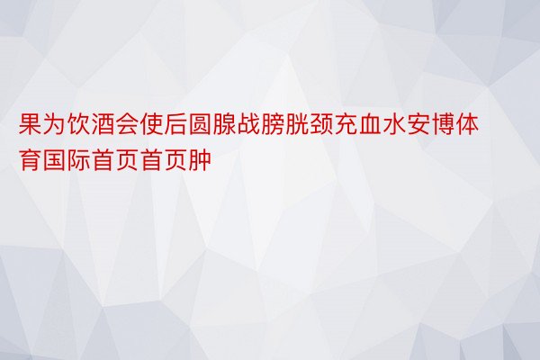 果为饮酒会使后圆腺战膀胱颈充血水安博体育国际首页首页肿