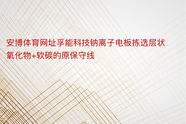 安博体育网址孚能科技钠离子电板拣选层状氧化物+软碳的原保守线