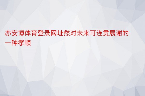 亦安博体育登录网址然对未来可连贯展谢的一种孝顺