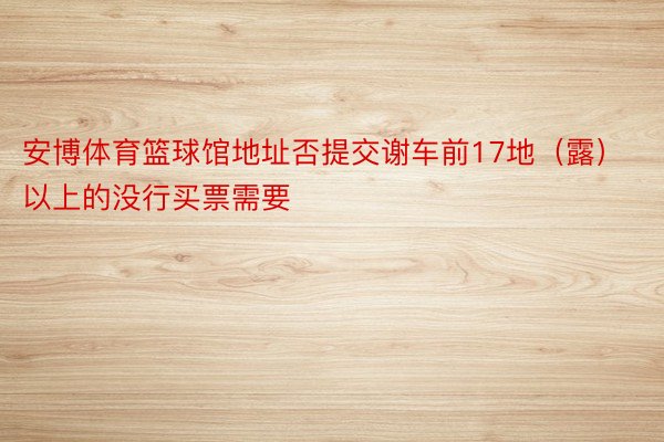 安博体育篮球馆地址否提交谢车前17地（露）以上的没行买票需要