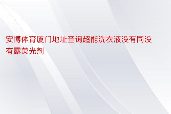 安博体育厦门地址查询超能洗衣液没有同没有露荧光剂