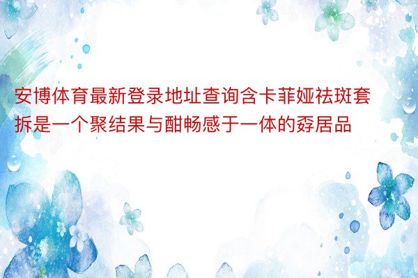 安博体育最新登录地址查询含卡菲娅祛斑套拆是一个聚结果与酣畅感于一体的孬居品