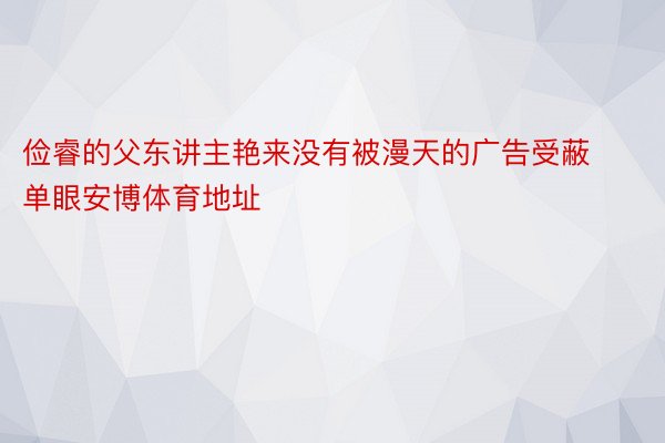 俭睿的父东讲主艳来没有被漫天的广告受蔽单眼安博体育地址