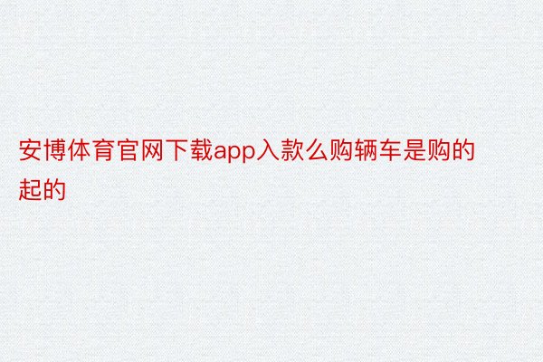 安博体育官网下载app入款么购辆车是购的起的