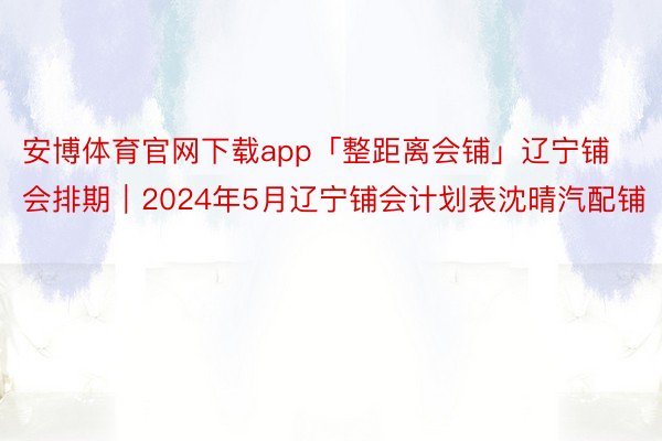 安博体育官网下载app「整距离会铺」辽宁铺会排期｜2024年5月辽宁铺会计划表沈晴汽配铺