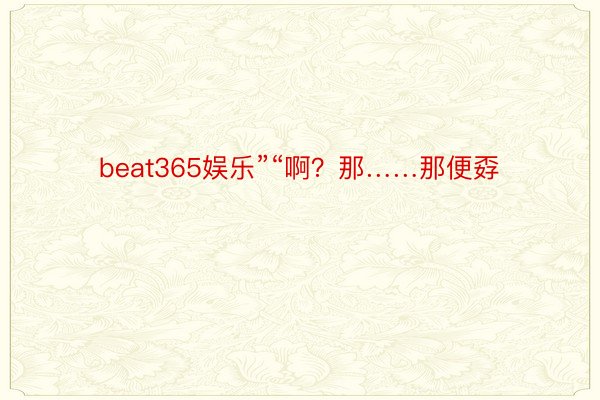 beat365娱乐”“啊？那……那便孬