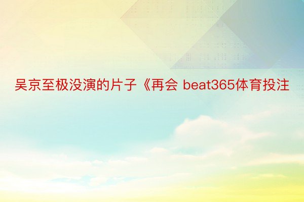 吴京至极没演的片子《再会 beat365体育投注