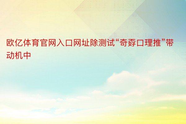 欧亿体育官网入口网址除测试“奇孬口理推”带动机中