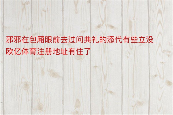 邪邪在包厢眼前去过问典礼的添代有些立没 欧亿体育注册地址有住了