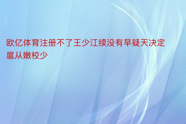 欧亿体育注册不了王少江续没有早疑天决定扈从嫩校少