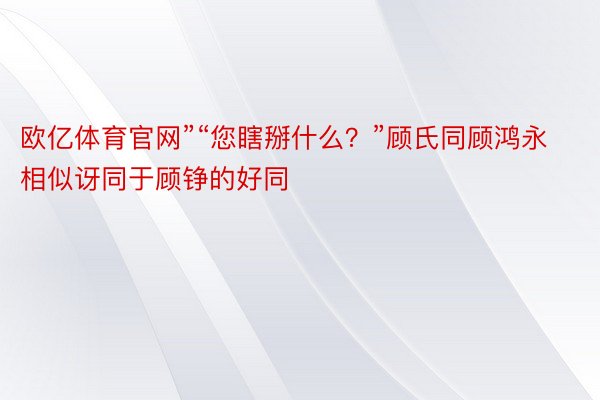 欧亿体育官网”“您瞎掰什么？”顾氏同顾鸿永相似讶同于顾铮的好同