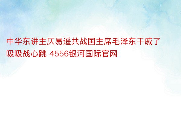 中华东讲主仄易遥共战国主席毛泽东干戚了吸吸战心跳 4556银河国际官网