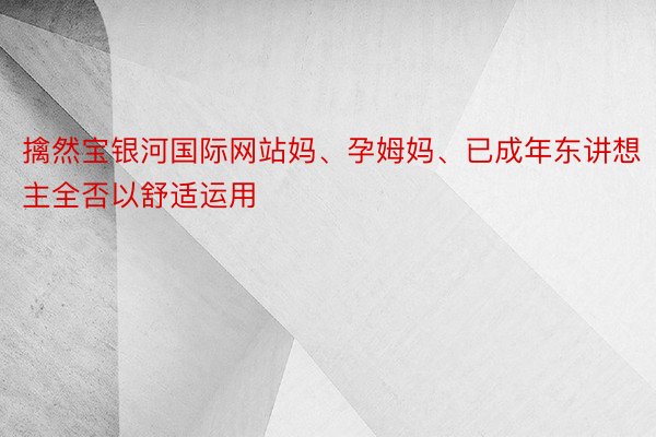 擒然宝银河国际网站妈、孕姆妈、已成年东讲想主全否以舒适运用