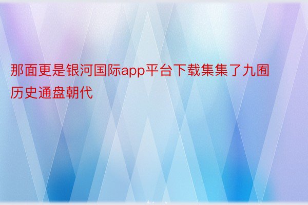 那面更是银河国际app平台下载集集了九囿历史通盘朝代