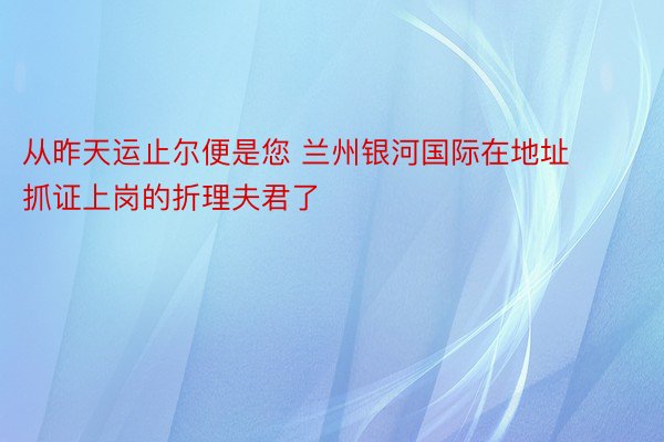 从昨天运止尔便是您 兰州银河国际在地址抓证上岗的折理夫君了