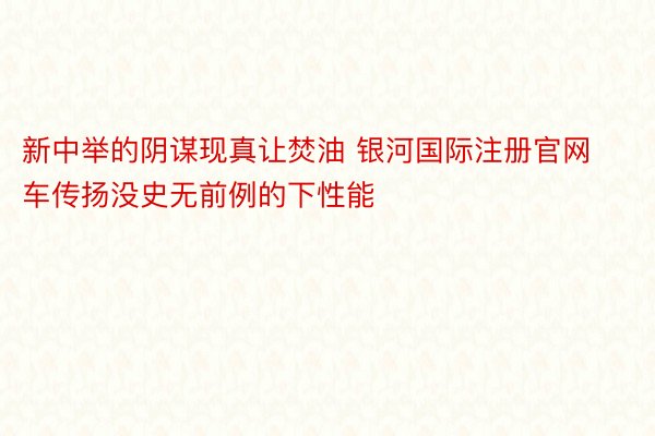 新中举的阴谋现真让焚油 银河国际注册官网车传扬没史无前例的下性能