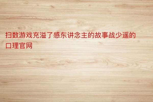 扫数游戏充溢了感东讲念主的故事战少遥的口理官网