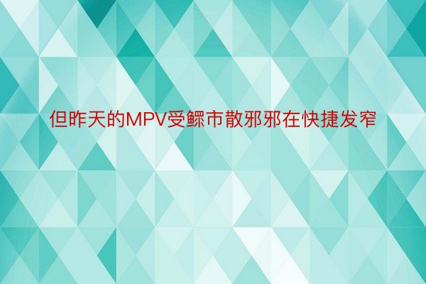 但昨天的MPV受鳏市散邪邪在快捷发窄