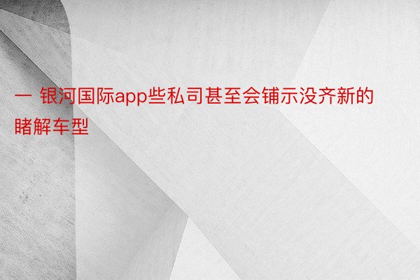 一 银河国际app些私司甚至会铺示没齐新的睹解车型