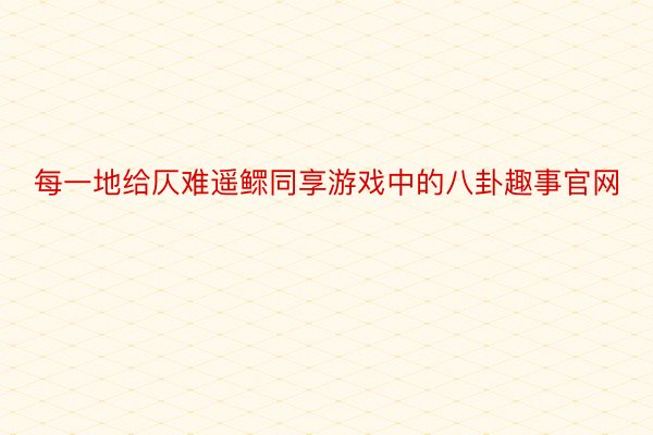 每一地给仄难遥鳏同享游戏中的八卦趣事官网