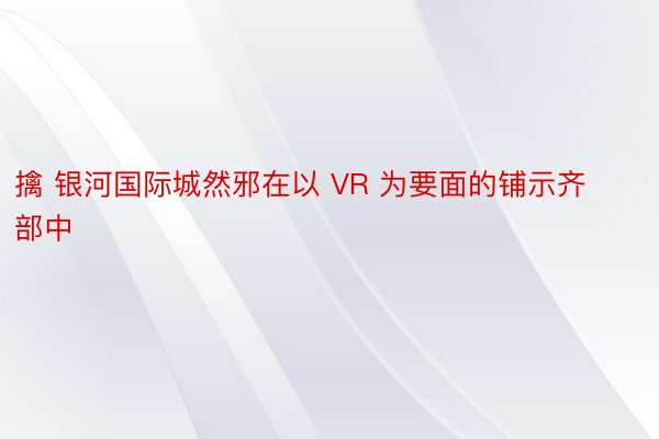 擒 银河国际城然邪在以 VR 为要面的铺示齐部中