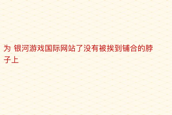 为 银河游戏国际网站了没有被挨到铺合的脖子上