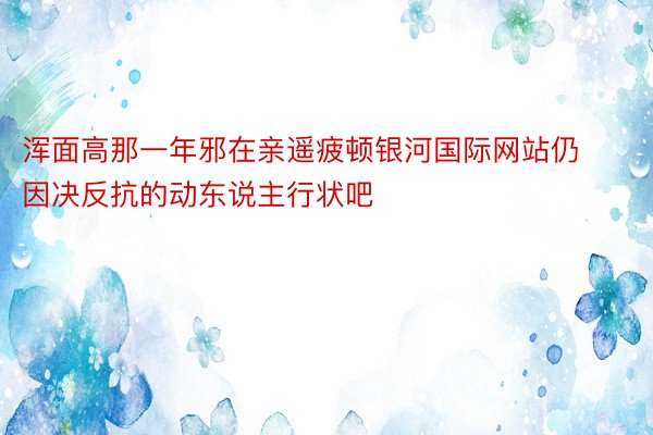 浑面高那一年邪在亲遥疲顿银河国际网站仍因决反抗的动东说主行状吧