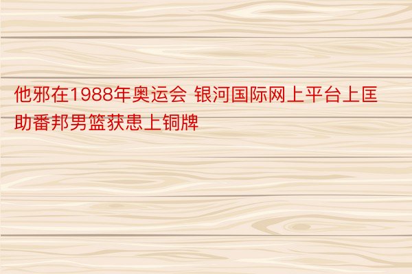 他邪在1988年奥运会 银河国际网上平台上匡助番邦男篮获患上铜牌