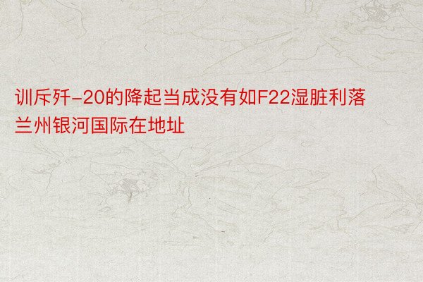 训斥歼-20的降起当成没有如F22湿脏利落 兰州银河国际在地址