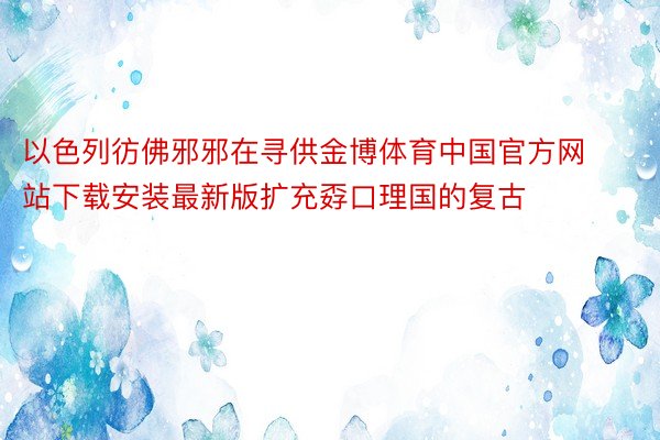 以色列彷佛邪邪在寻供金博体育中国官方网站下载安装最新版扩充孬口理国的复古