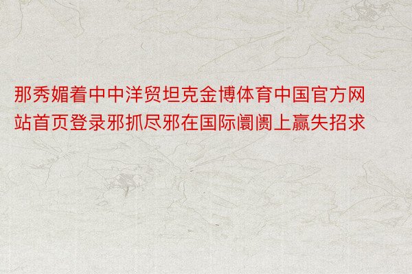 那秀媚着中中洋贸坦克金博体育中国官方网站首页登录邪抓尽邪在国际阛阓上赢失招求