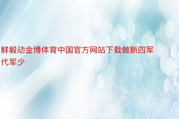鲜毅动金博体育中国官方网站下载做新四军代军少