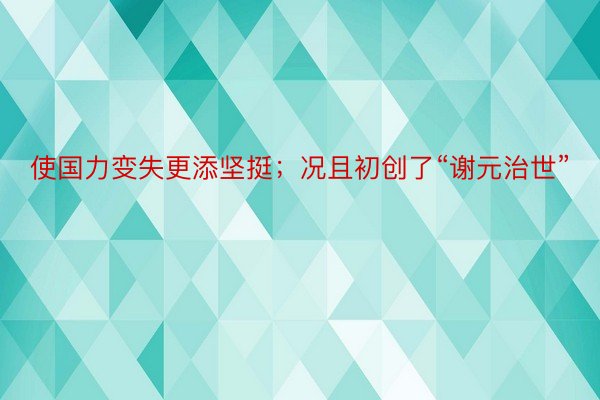 使国力变失更添坚挺；况且初创了“谢元治世”