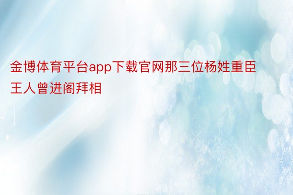 金博体育平台app下载官网那三位杨姓重臣王人曾进阁拜相