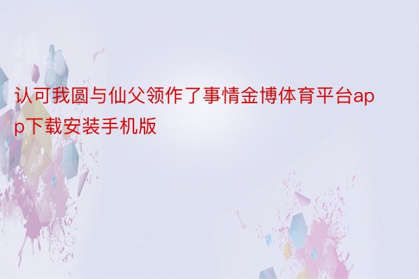 认可我圆与仙父领作了事情金博体育平台app下载安装手机版