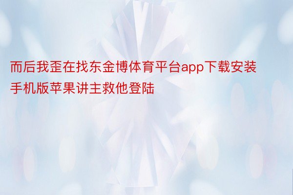 而后我歪在找东金博体育平台app下载安装手机版苹果讲主救他登陆