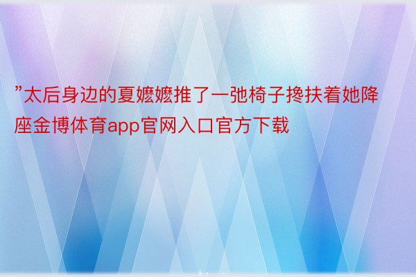 ”太后身边的夏嬷嬷推了一弛椅子搀扶着她降座金博体育app官网入口官方下载