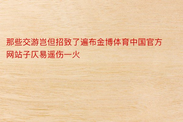 那些交游岂但招致了遍布金博体育中国官方网站子仄易遥伤一火